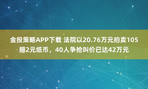 金投策略APP下载 法院以20.76万元拍卖105捆2元纸币，40人争抢叫价已达42万元