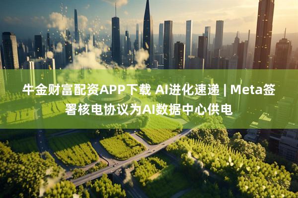 牛金财富配资APP下载 AI进化速递 | Meta签署核电协议为AI数据中心供电