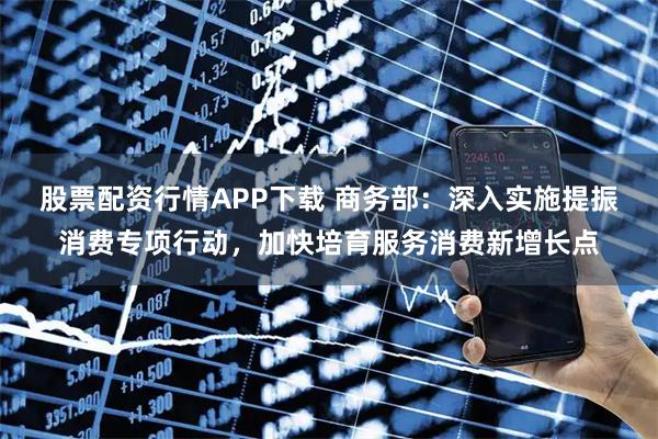 股票配资行情APP下载 商务部：深入实施提振消费专项行动，加快培育服务消费新增长点