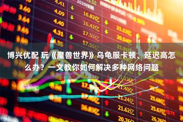 博兴优配 玩《魔兽世界》乌龟服卡顿、延迟高怎么办？一文教你如何解决多种网络问题