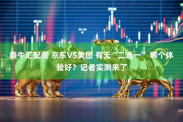 鼎牛汇配资 京东VS美团 有无“二选一” 哪个体验好？记者实测来了