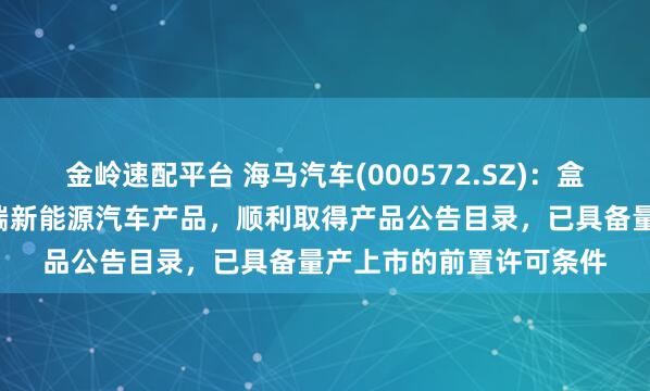 金岭速配平台 海马汽车(000572.SZ)：盒子汽车作为公司首款B端新能源汽车产品，顺利取得产品公告目录，已具备量产上市的前置许可条件