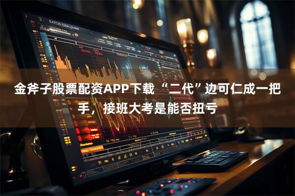 金斧子股票配资APP下载 “二代”边可仁成一把手，接班大考是能否扭亏