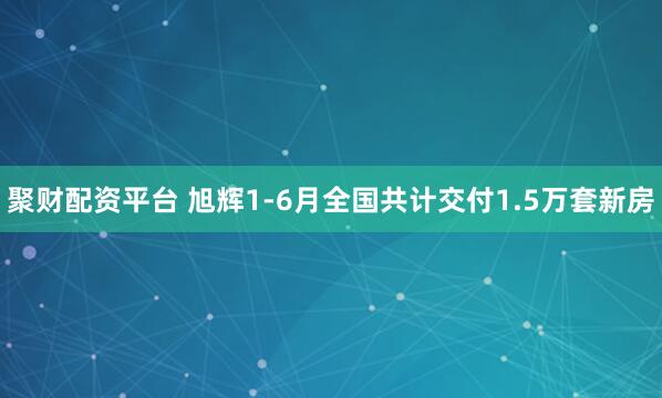 聚财配资平台 旭辉1-6月全国共计交付1.5万套新房