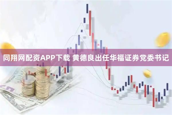 同翔网配资APP下载 黄德良出任华福证券党委书记