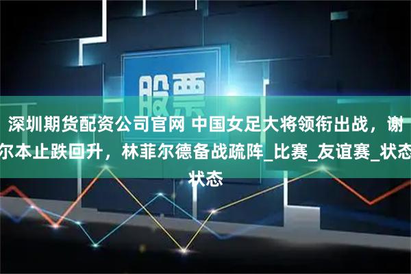 深圳期货配资公司官网 中国女足大将领衔出战，谢尔本止跌回升，林菲尔德备战疏阵_比赛_友谊赛_状态