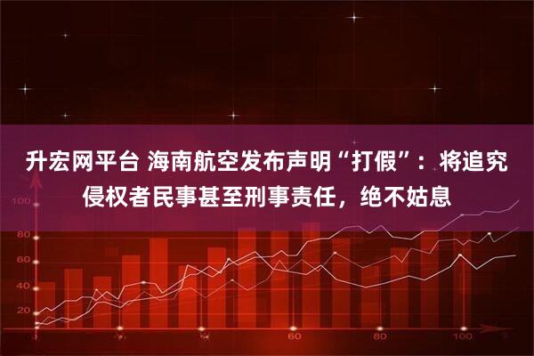 升宏网平台 海南航空发布声明“打假”：将追究侵权者民事甚至刑事责任，绝不姑息