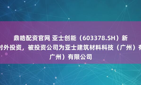 鼎皓配资官网 亚士创能（603378.SH）新增一起对外投资，被投资公司为亚士建筑材料科技（广州）有限公司