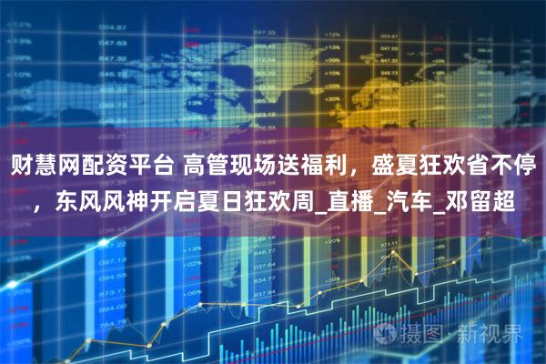 财慧网配资平台 高管现场送福利，盛夏狂欢省不停，东风风神开启夏日狂欢周_直播_汽车_邓留超