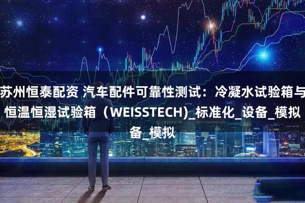 苏州恒泰配资 汽车配件可靠性测试：冷凝水试验箱与恒温恒湿试验箱（WEISSTECH)_标准化_设备_模拟