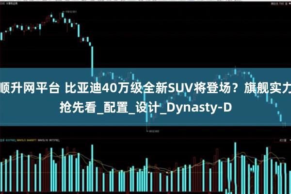 顺升网平台 比亚迪40万级全新SUV将登场？旗舰实力抢先看_配置_设计_Dynasty-D