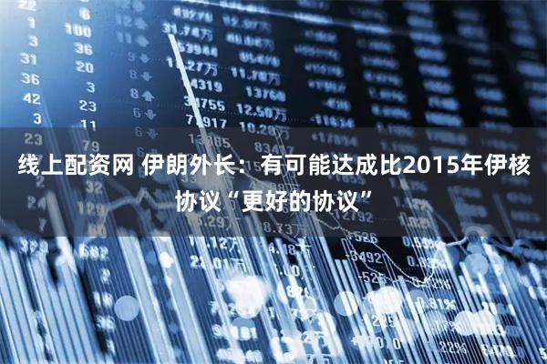 线上配资网 伊朗外长：有可能达成比2015年伊核协议“更好的协议”