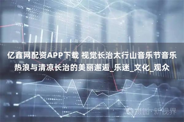 亿鑫网配资APP下载 视觉长治太行山音乐节音乐热浪与清凉长治的美丽邂逅_乐迷_文化_观众