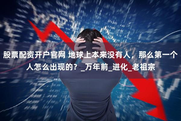 股票配资开户官网 地球上本来没有人，那么第一个人怎么出现的？_万年前_进化_老祖宗