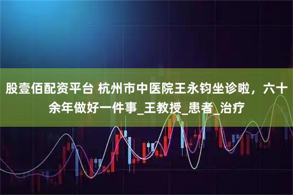 股壹佰配资平台 杭州市中医院王永钧坐诊啦，六十余年做好一件事_王教授_患者_治疗