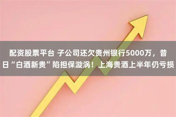 配资股票平台 子公司还欠贵州银行5000万,昔日“白酒新贵”陷担保漩涡!上海贵酒上半年仍亏损