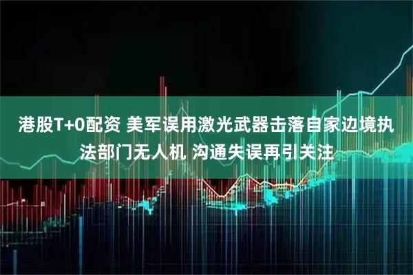 港股T+0配资 美军误用激光武器击落自家边境执法部门无人机 沟通失误再引关注