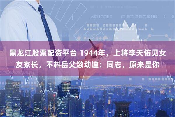 黑龙江股票配资平台 1944年,上将李天佑见女友家长,不料岳父激动道:同志,原来是你