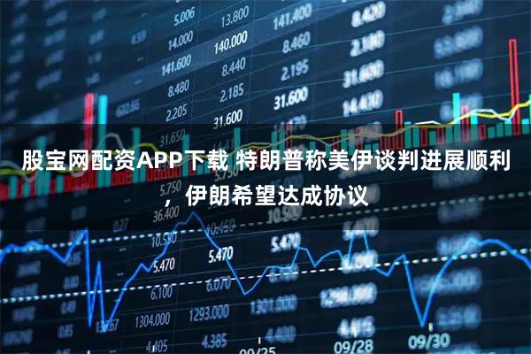 股宝网配资APP下载 特朗普称美伊谈判进展顺利，伊朗希望达成协议