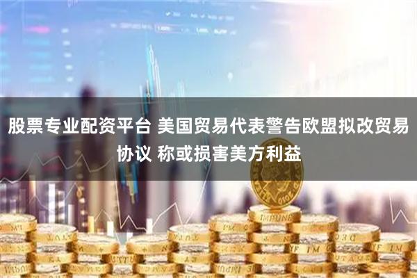股票专业配资平台 美国贸易代表警告欧盟拟改贸易协议 称或损害美方利益