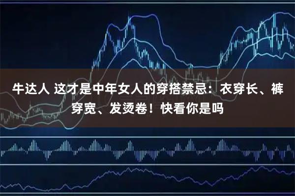 牛达人 这才是中年女人的穿搭禁忌：衣穿长、裤穿宽、发烫卷！快看你是吗